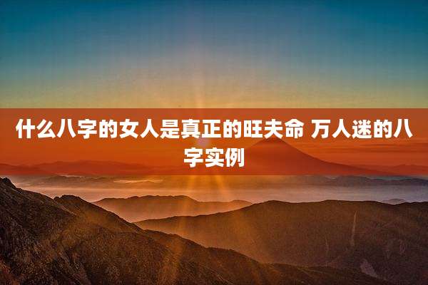 什么八字的女人是真正的旺夫命 万人迷的八字实例