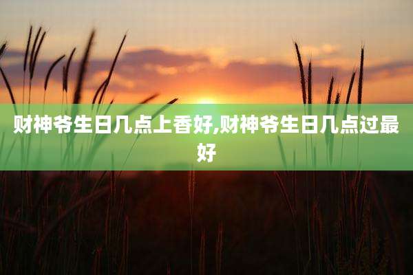 财神爷生日几点上香好,财神爷生日几点过最好