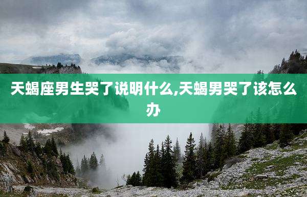 天蝎座男生哭了说明什么,天蝎男哭了该怎么办