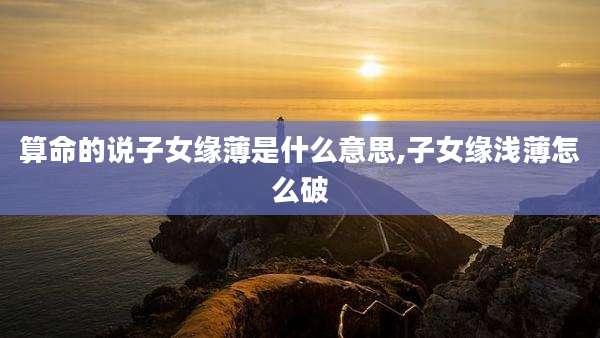 算命的说子女缘薄是什么意思,子女缘浅薄怎么破