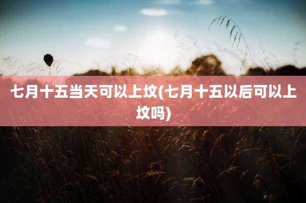 七月十五当天可以上坟(七月十五以后可以上坟吗)