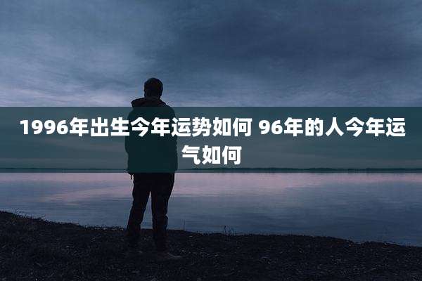 1996年出生今年运势如何 96年的人今年运气如何