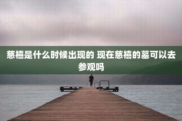 慈禧是什么时候出现的 现在慈禧的墓可以去参观吗