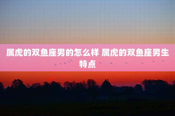 属虎的双鱼座男的怎么样 属虎的双鱼座男生特点