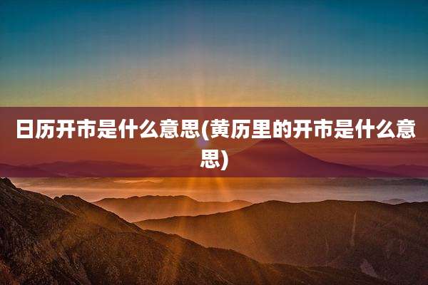 日历开市是什么意思(黄历里的开市是什么意思)