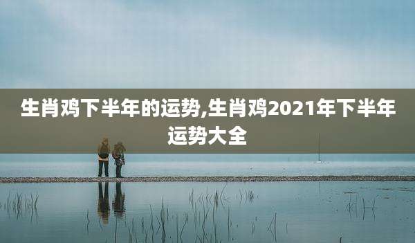 生肖鸡下半年的运势,生肖鸡2021年下半年运势大全