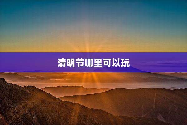清明节哪里可以玩