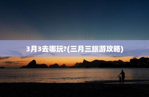 3月3去哪玩?(三月三旅游攻略)