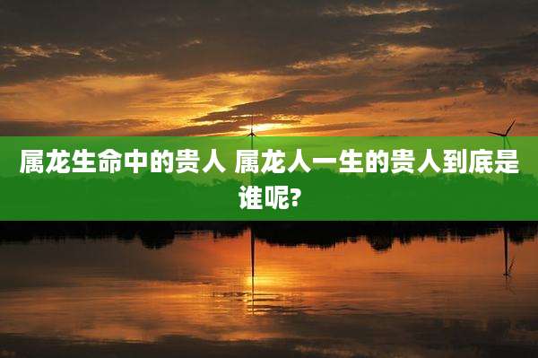 属龙生命中的贵人 属龙人一生的贵人到底是谁呢?