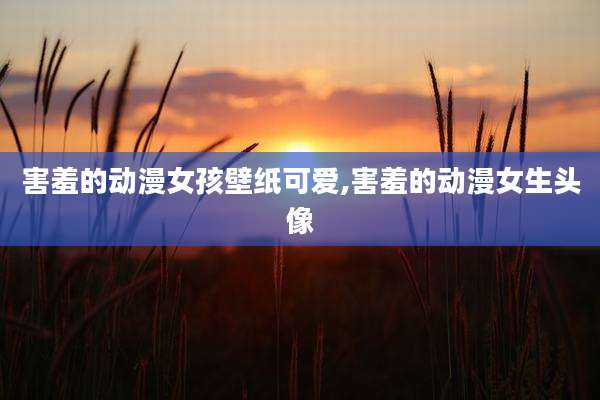 害羞的动漫女孩壁纸可爱,害羞的动漫女生头像