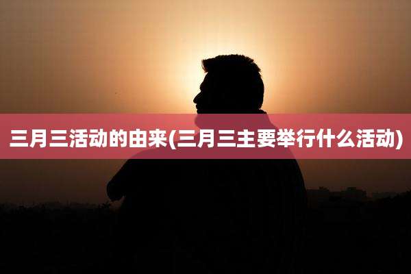 三月三活动的由来(三月三主要举行什么活动)