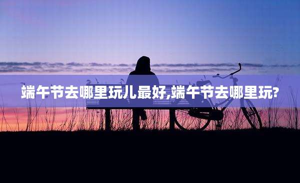 端午节去哪里玩儿最好,端午节去哪里玩?