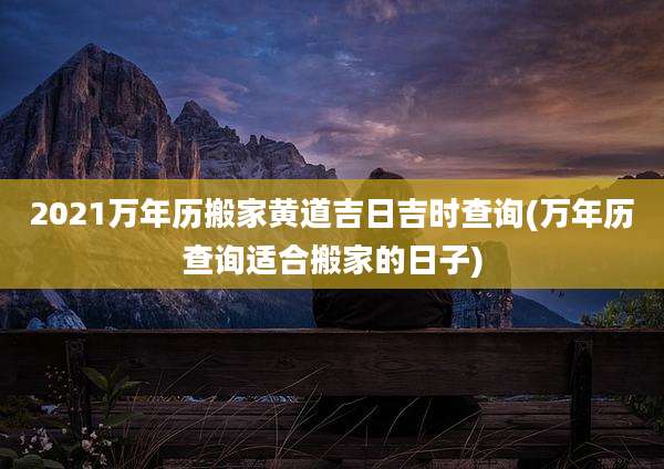 2021万年历搬家黄道吉日吉时查询(万年历查询适合搬家的日子)