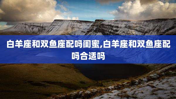 白羊座和双鱼座配吗闺蜜,白羊座和双鱼座配吗合适吗
