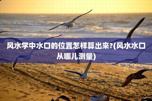 风水学中水口的位置怎样算出来?(风水水口从哪儿测量)