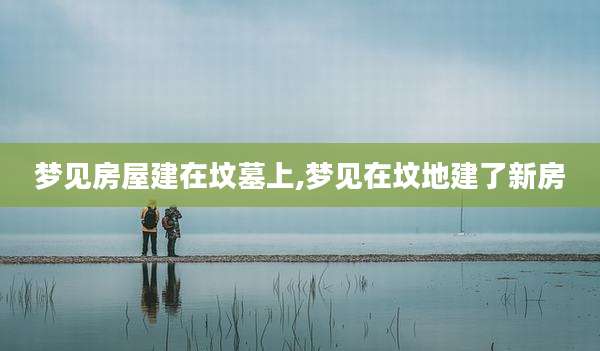梦见房屋建在坟墓上,梦见在坟地建了新房