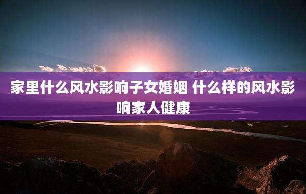 家里什么风水影响子女婚姻 什么样的风水影响家人健康