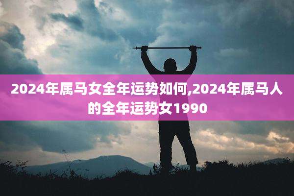 2024年属马女全年运势如何,2024年属马人的全年运势女1990