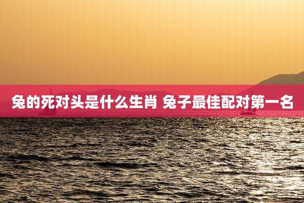 兔的死对头是什么生肖 兔子最佳配对第一名
