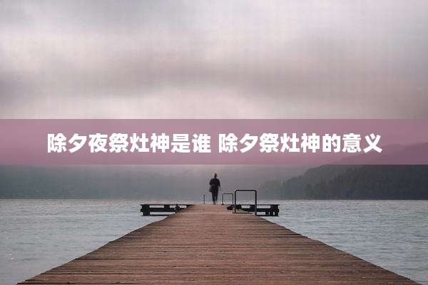 除夕夜祭灶神是谁 除夕祭灶神的意义