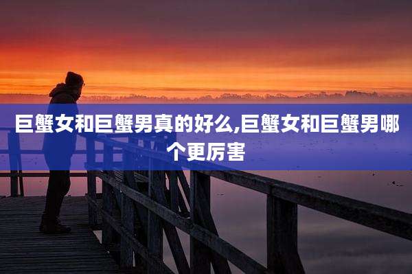 巨蟹女和巨蟹男真的好么,巨蟹女和巨蟹男哪个更厉害