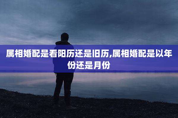 属相婚配是看阳历还是旧历,属相婚配是以年份还是月份