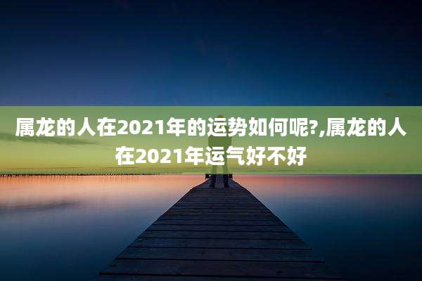 属龙的人在2021年的运势如何呢?,属龙的人在2021年运气好不好