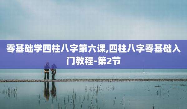 零基础学四柱八字第六课,四柱八字零基础入门教程-第2节