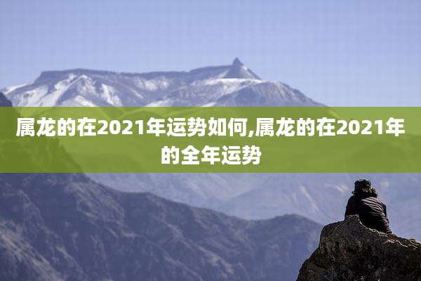 属龙的在2021年运势如何,属龙的在2021年的全年运势