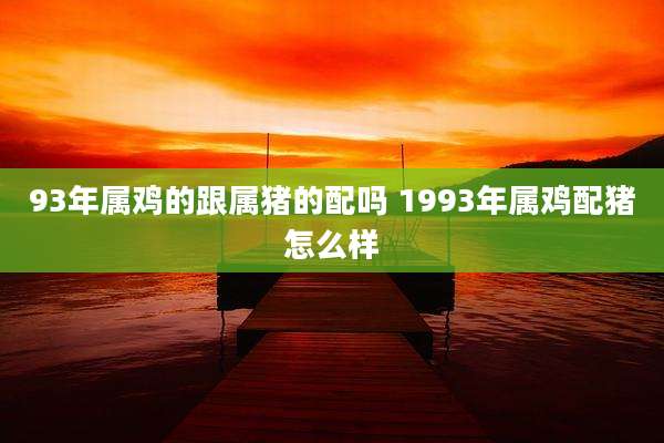 93年属鸡的跟属猪的配吗 1993年属鸡配猪怎么样