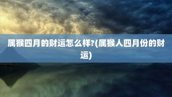 属猴四月的财运怎么样?(属猴人四月份的财运)
