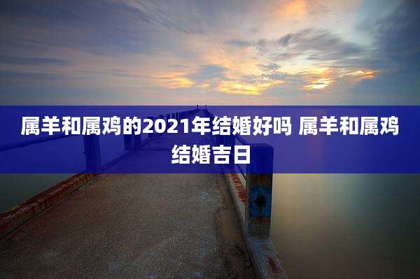 属羊和属鸡的2021年结婚好吗 属羊和属鸡结婚吉日