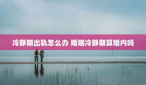 冷静期出轨怎么办 婚姻冷静期算婚内吗