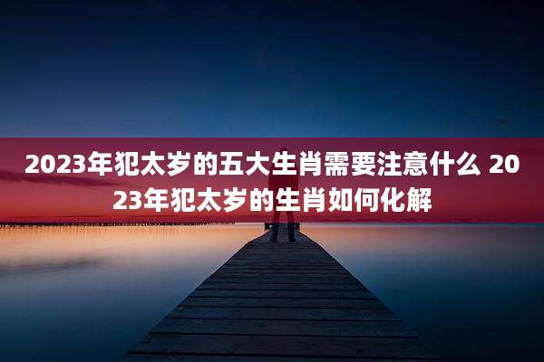 2023年犯太岁的五大生肖需要注意什么 2023年犯太岁的生肖如何化解