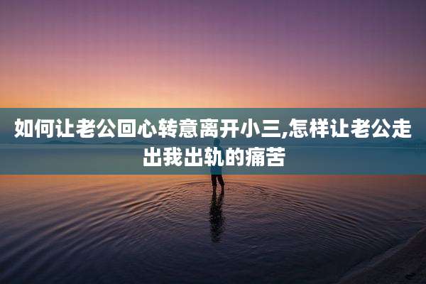 如何让老公回心转意离开小三,怎样让老公走出我出轨的痛苦
