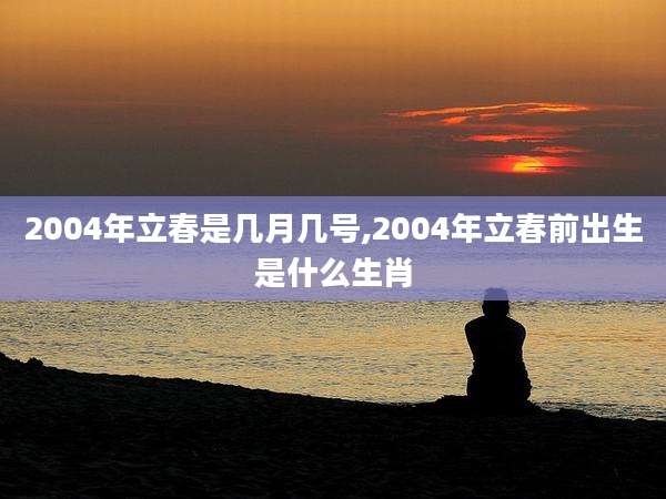 2004年立春是几月几号,2004年立春前出生是什么生肖