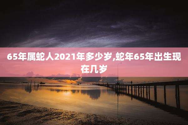 65年属蛇人2021年多少岁,蛇年65年出生现在几岁