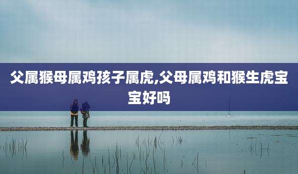 父属猴母属鸡孩子属虎,父母属鸡和猴生虎宝宝好吗