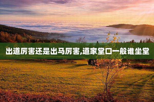 出道厉害还是出马厉害,道家堂口一般谁坐堂