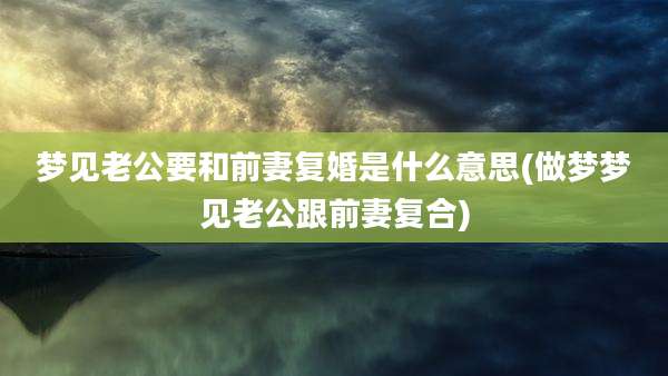 梦见老公要和前妻复婚是什么意思(做梦梦见老公跟前妻复合)