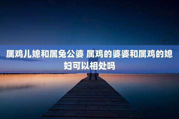 属鸡儿媳和属兔公婆 属鸡的婆婆和属鸡的媳妇可以相处吗