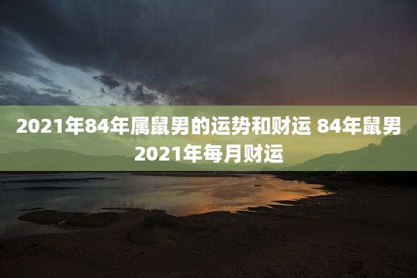 2021年84年属鼠男的运势和财运 84年鼠男2021年每月财运