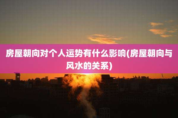 房屋朝向对个人运势有什么影响(房屋朝向与风水的关系)