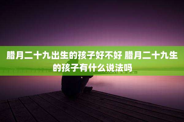 腊月二十九出生的孩子好不好 腊月二十九生的孩子有什么说法吗