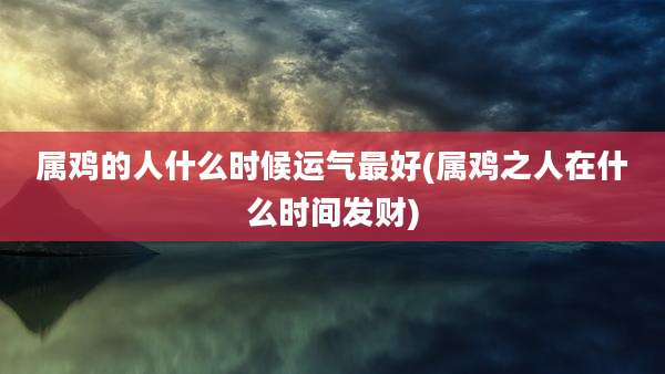 属鸡的人什么时候运气最好(属鸡之人在什么时间发财)