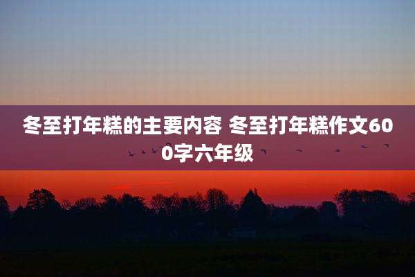 冬至打年糕的主要内容 冬至打年糕作文600字六年级