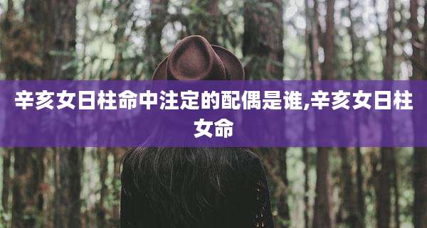 辛亥女日柱命中注定的配偶是谁,辛亥女日柱女命