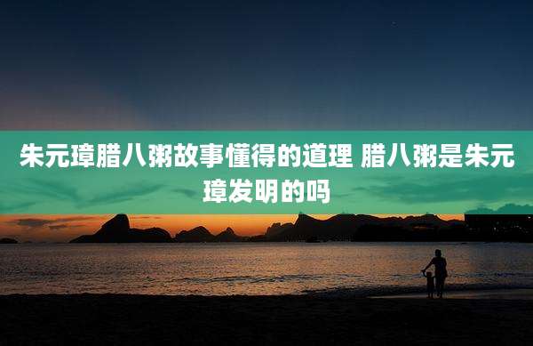 朱元璋腊八粥故事懂得的道理 腊八粥是朱元璋发明的吗