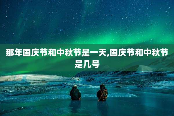 那年国庆节和中秋节是一天,国庆节和中秋节是几号