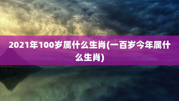 2021年100岁属什么生肖(一百岁今年属什么生肖)